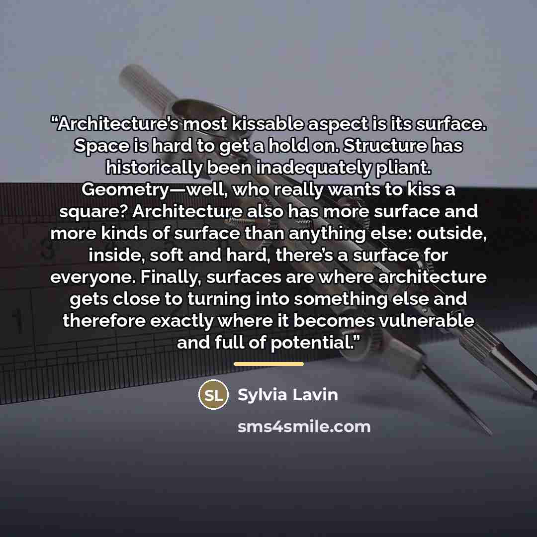 “Architecture’s most kissable aspect is its surface. Space is hard to get a hold on. Structure has historically been inadequately pliant. Geometry—well, who really wants to kiss a square? Architecture also has more surface and more kinds of surface than anything else: outside, inside, soft and…” quote by Sylvia Lavin