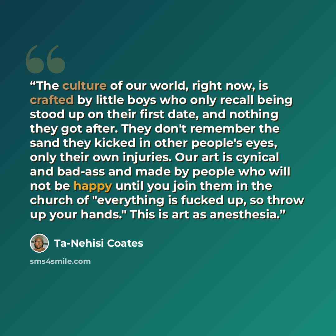 “The culture of our world, right now, is crafted by little boys who only recall being stood up on their first date, and nothing they got after. They don't remember the sand they kicked in other people's eyes, only their own injuries. Our art is cynical and bad-ass and made by people who will not be…” quote by Ta-Nehisi Coates