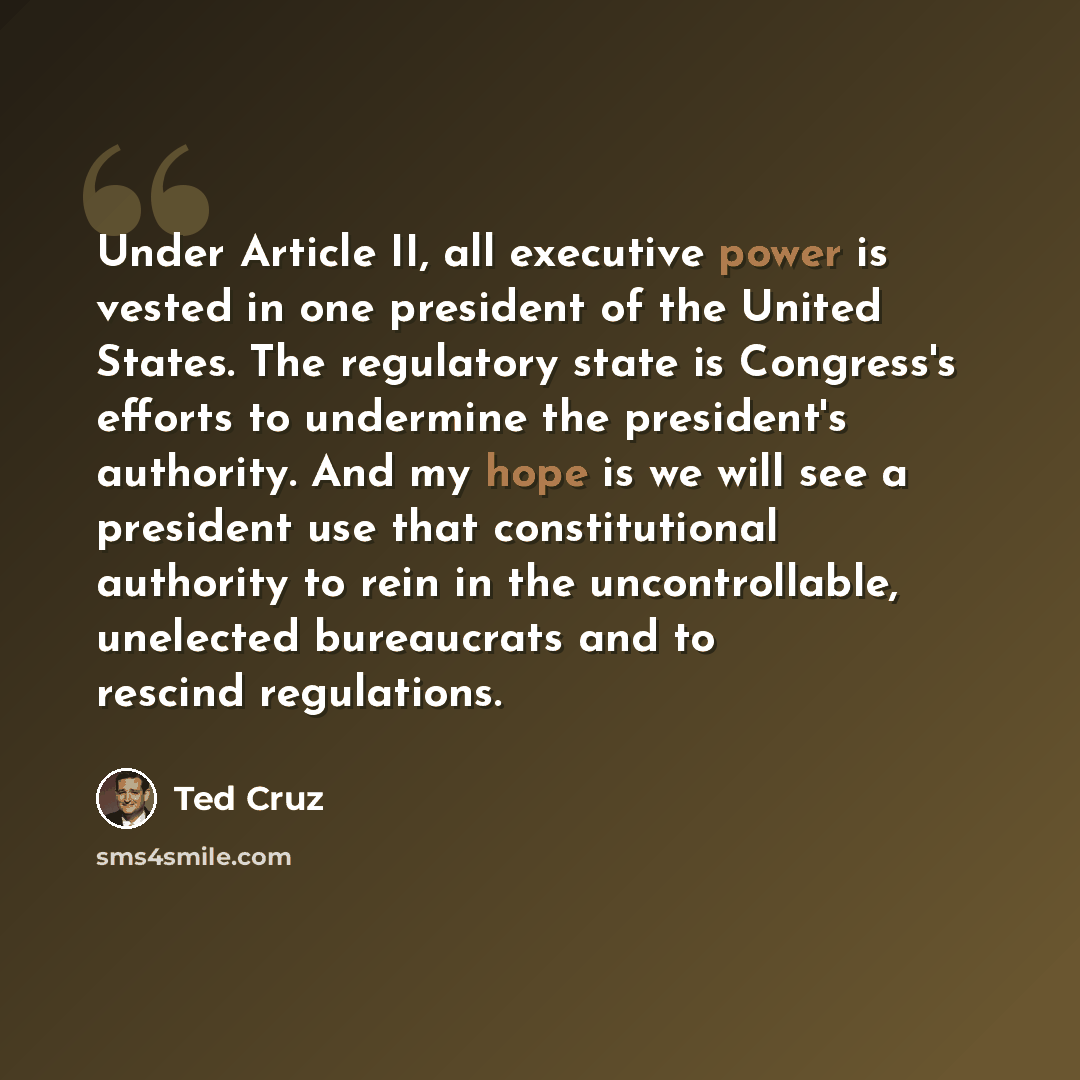 “Under Article II, all executive power is vested in one president of the United States. The regulatory state is Congress's efforts to undermine the president's authority. And my hope is we will see a president use that constitutional authority to rein in the uncontrollable, unelected bureaucrats…” quote by Ted Cruz