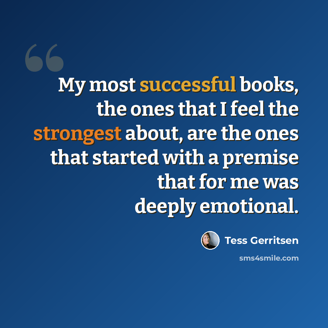 “My most successful books, the ones that I feel the strongest about, are the ones that started with a premise that for me was deeply emotional.” quote by Tess Gerritsen