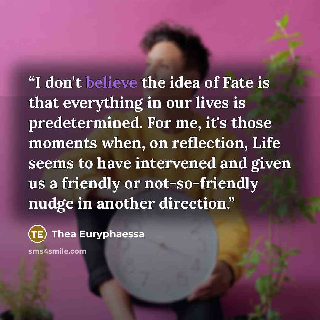 “I don't believe the idea of Fate is that everything in our lives is predetermined. For me, it's those moments when, on reflection, Life seems to have intervened and given us a friendly or not-so-friendly nudge in another direction.” quote by Thea Euryphaessa