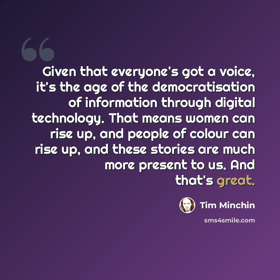 “Given that everyone's got a voice, it's the age of the democratisation of information through digital technology. That means women can rise up, and people of colour can rise up, and these stories are much more present to us. And that's great.” quote by Tim Minchin