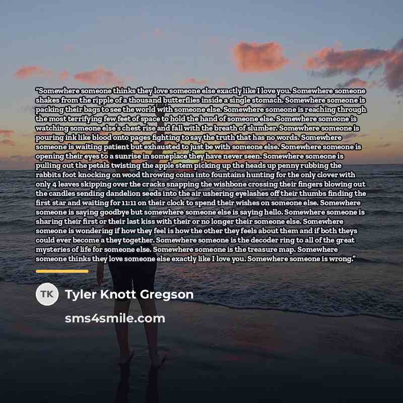 “Somewhere someone thinks they love someone else exactly like I love you. Somewhere someone shakes from the ripple of a thousand butterflies inside a single stomach. Somewhere someone is packing their bags to see the world with someone else. Somewhere someone is reaching through the most terrifying…” quote by Tyler Knott Gregson