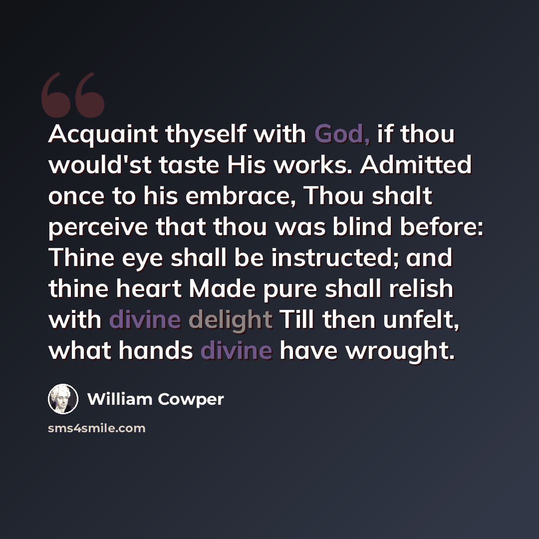 “Acquaint thyself with God, if thou would'st taste His works. Admitted once to his embrace, Thou shalt perceive that thou was blind before: Thine eye shall be instructed; and thine heart Made pure shall relish with divine delight Till then unfelt, what hands divine have wrought.” quote by William Cowper
