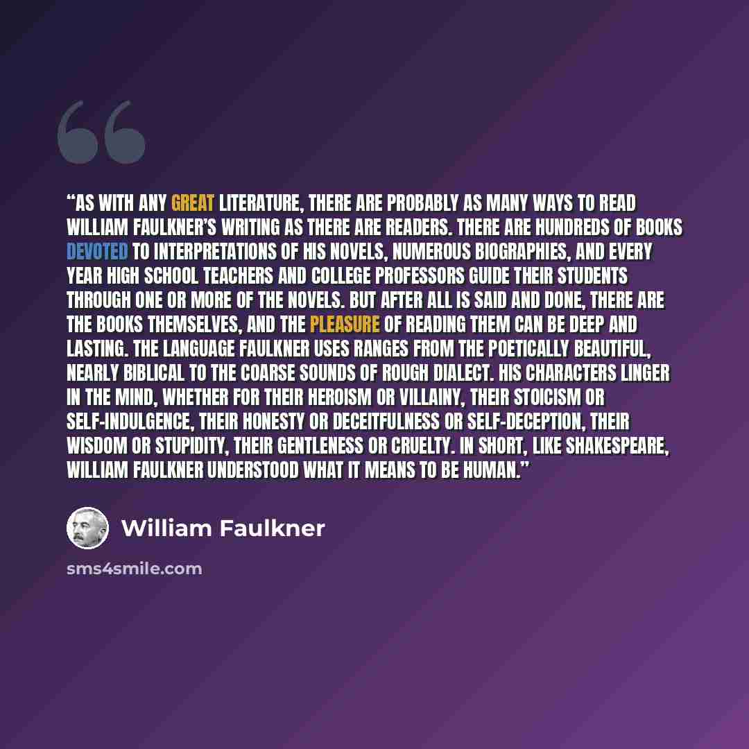 “As with any great literature, there are probably as many ways to read William Faulkner’s writing as there are readers. There are hundreds of books devoted to interpretations of his novels, numerous biographies, and every year high school teachers and college professors guide their students through…” quote by William Faulkner