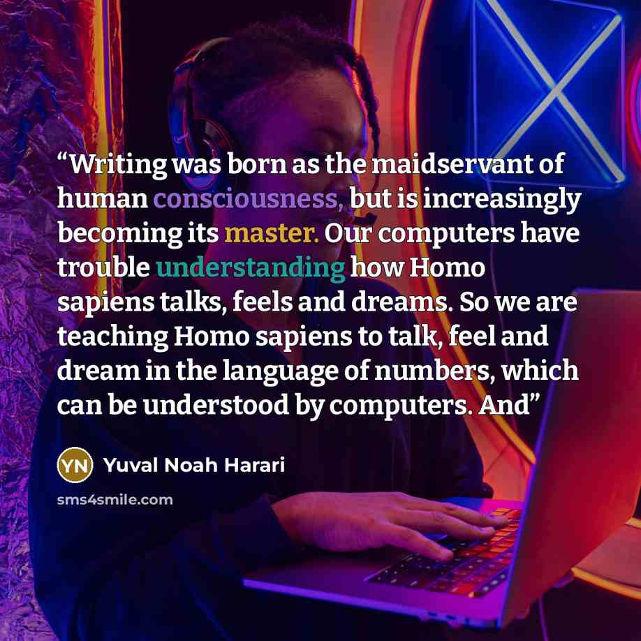 “Writing was born as the maidservant of human consciousness, but is increasingly becoming its master. Our computers have trouble understanding how Homo sapiens talks, feels and dreams. So we are teaching Homo sapiens to talk, feel and dream in the language of numbers, which can be understood by…” quote by Yuval Noah Harari