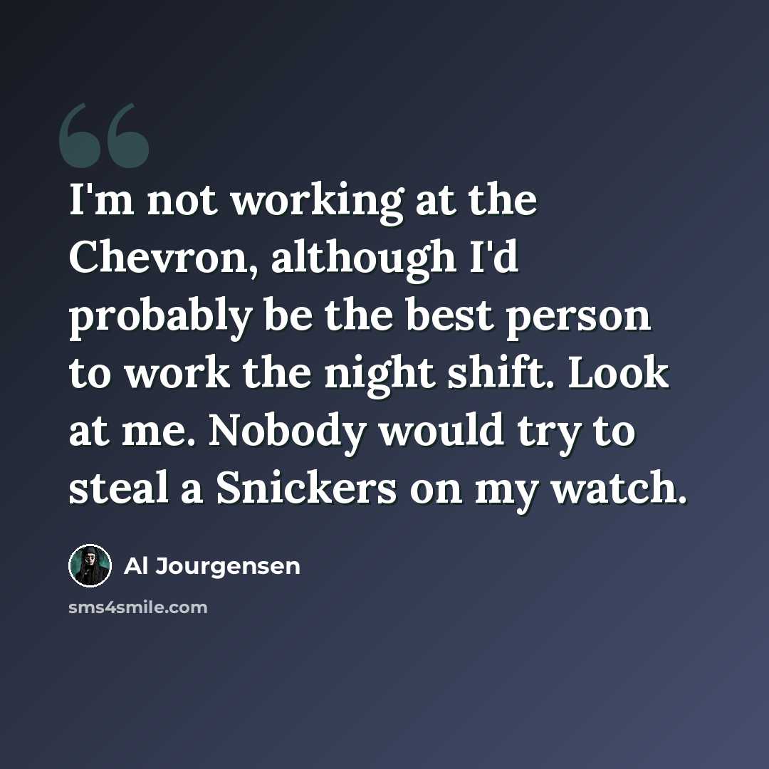 “I'm not working at the Chevron, although I'd probably be the best person to work the night shift. Look at me. Nobody would try to steal a Snickers on my watch.” quote by Al Jourgensen