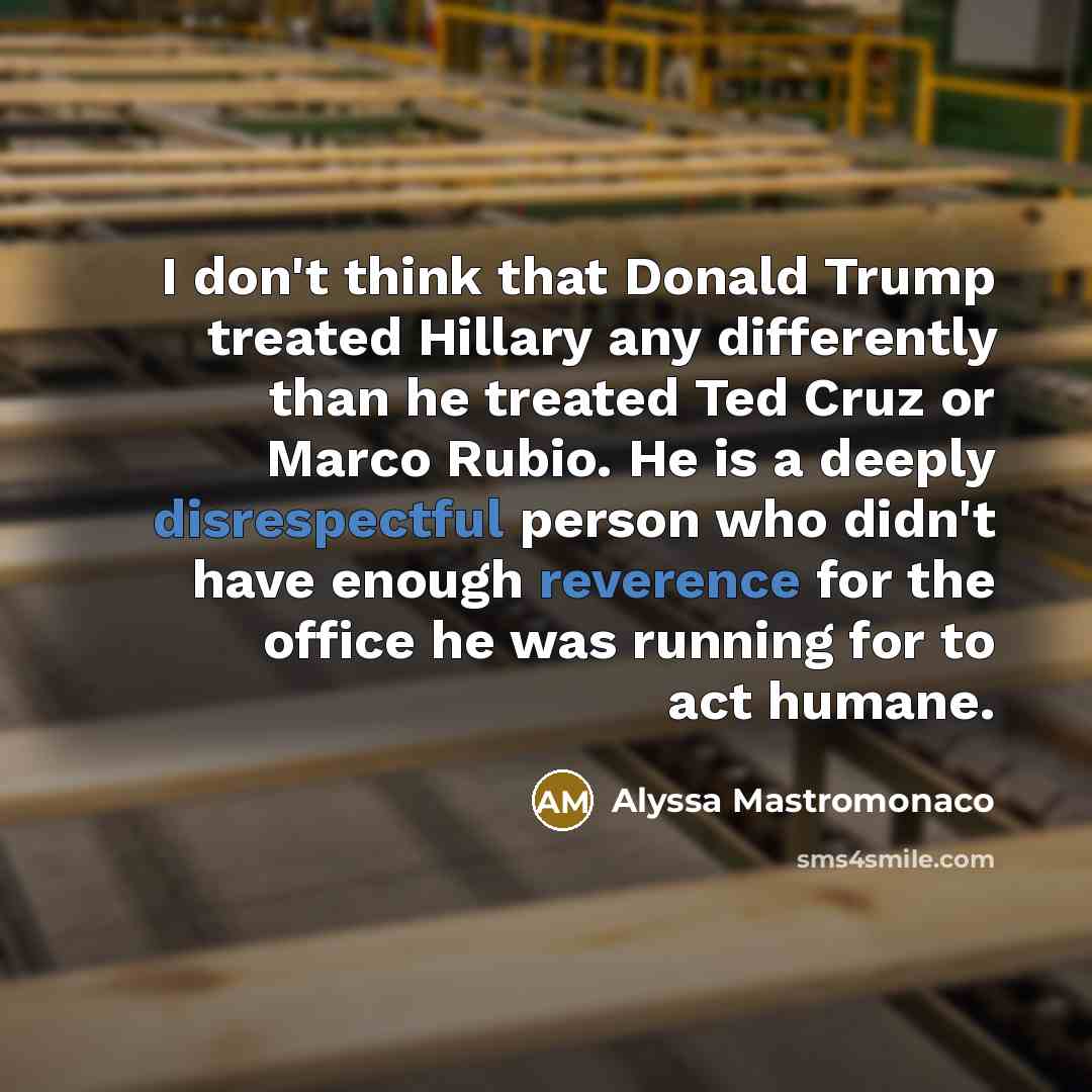 “I don't think that Donald Trump treated Hillary any differently than he treated Ted Cruz or Marco Rubio. He is a deeply disrespectful person who didn't have enough reverence for the office he was running for to act humane.” quote by Alyssa Mastromonaco