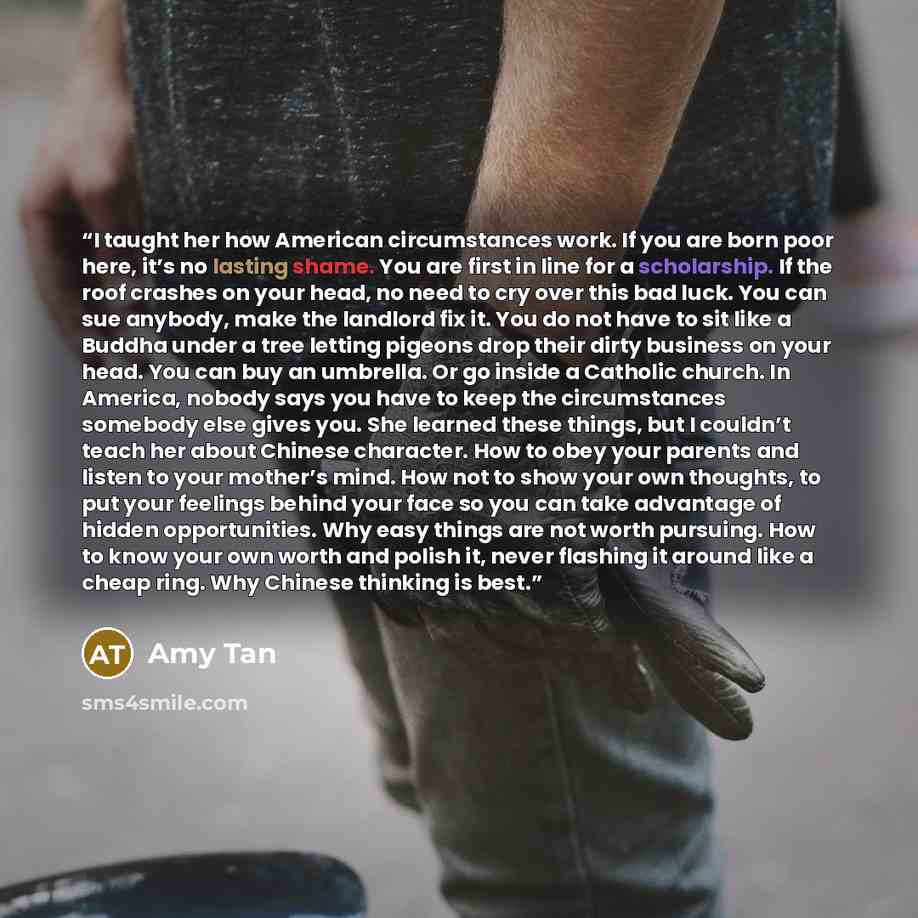 “I taught her how American circumstances work. If you are born poor here, it’s no lasting shame. You are first in line for a scholarship. If the roof crashes on your head, no need to cry over this bad luck. You can sue anybody, make the landlord fix it. You do not have to sit like a Buddha under a…” quote by Amy Tan