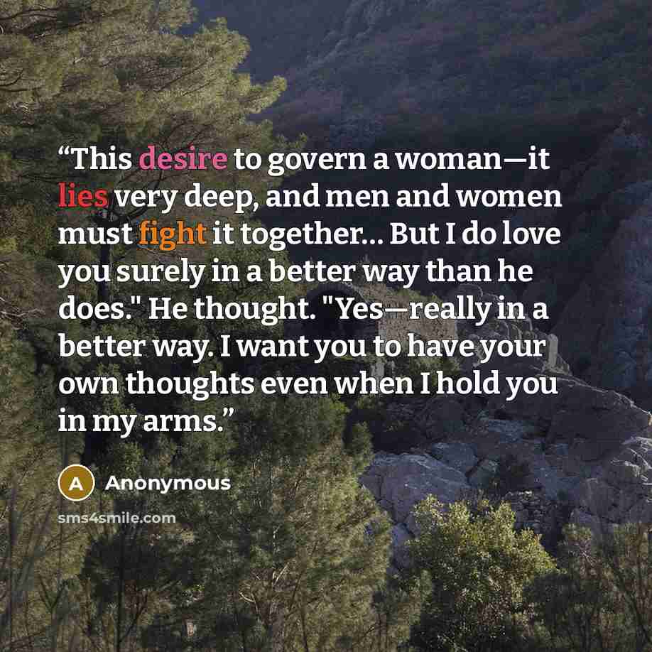 “This desire to govern a woman—it lies very deep, and men and women must fight it together… But I do love you surely in a better way than he does." He thought. "Yes—really in a better way. I want you to have your own thoughts even when I hold you in my arms.” quote by Anonymous