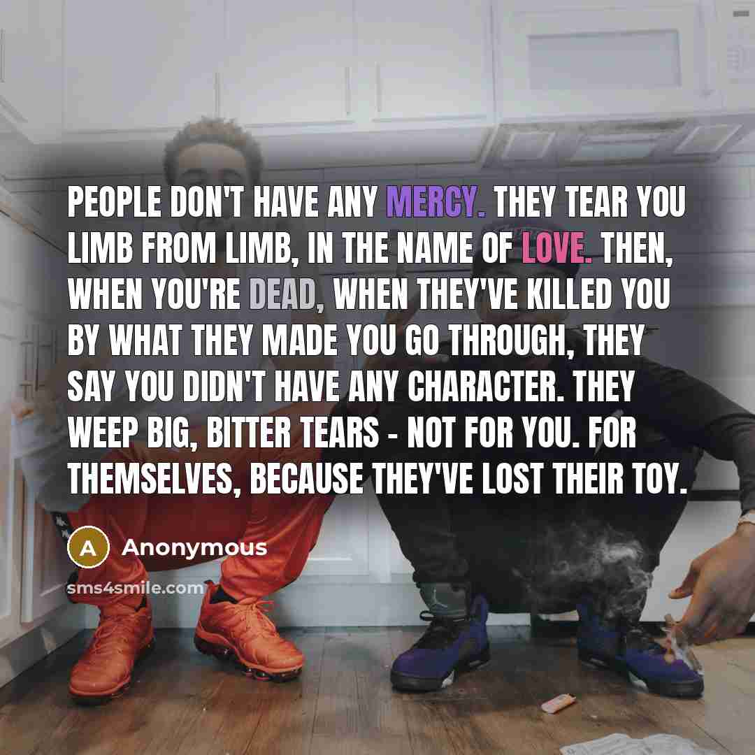 “People don't have any mercy. They tear you limb from limb, in the name of love. Then, when you're dead, when they've killed you by what they made you go through, they say you didn't have any character. They weep big, bitter tears - not for you. For themselves, because they've lost their toy.” quote by Anonymous
