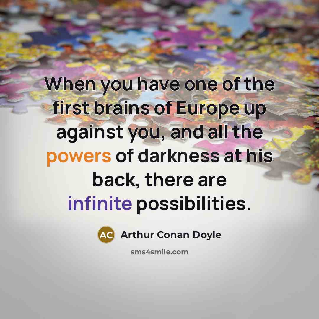 “When you have one of the first brains of Europe up against you, and all the powers of darkness at his back, there are infinite possibilities.” quote by Arthur Conan Doyle