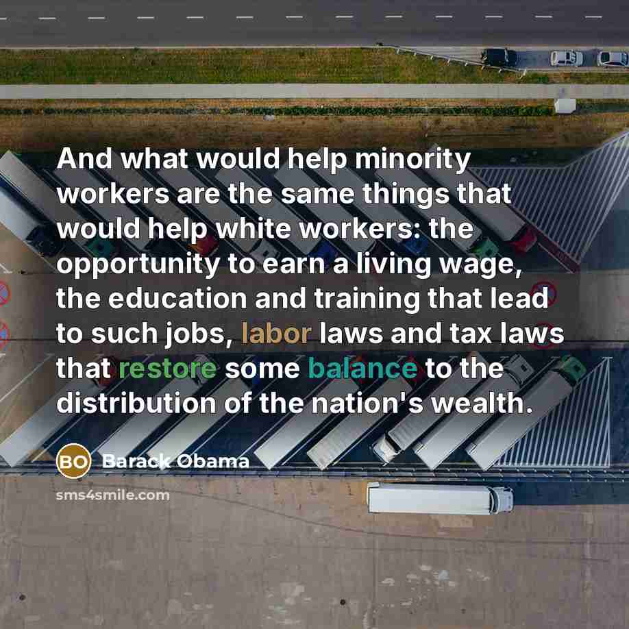 “And what would help minority workers are the same things that would help white workers: the opportunity to earn a living wage, the education and training that lead to such jobs, labor laws and tax laws that restore some balance to the distribution of the nation's wealth.” quote by Barack Obama