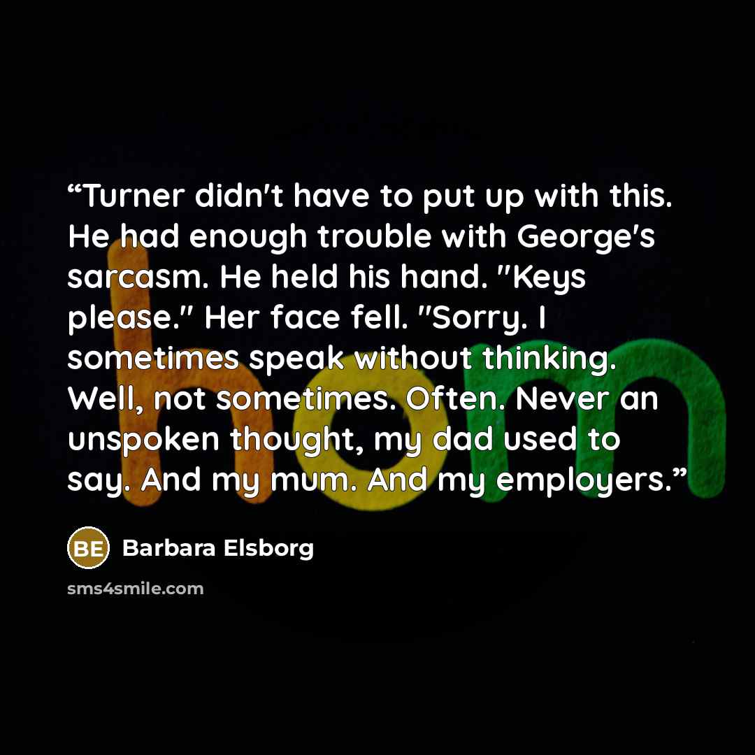 “Turner didn't have to put up with this. He had enough trouble with George's sarcasm. He held his hand. "Keys please." Her face fell. "Sorry. I sometimes speak without thinking. Well, not sometimes. Often. Never an unspoken thought, my dad used to say. And my mum. And my employers.” quote by Barbara Elsborg