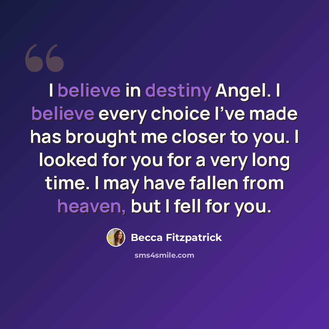 “I believe in destiny Angel. I believe every choice I've made has brought me closer to you. I looked for you for a very long time. I may have fallen from heaven, but I fell for you.” quote by Becca Fitzpatrick