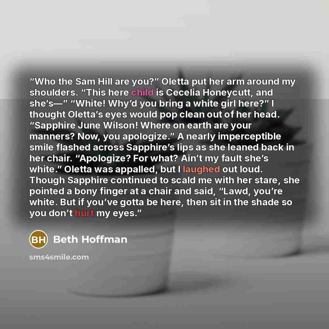 “Who the Sam Hill are you?” Oletta put her arm around my shoulders. “This here child is Cecelia Honeycutt, and she’s—” “White! Why’d you bring a white girl here?” I thought Oletta’s eyes would pop clean out of her head. “Sapphire June Wilson! Where on earth are your manners? Now, you apologize.” A…” quote by Beth Hoffman