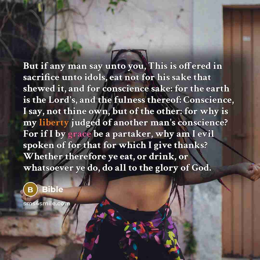 “But if any man say unto you, This is offered in sacrifice unto idols, eat not for his sake that shewed it, and for conscience sake: for the earth is the Lord's, and the fulness thereof: Conscience, I say, not thine own, but of the other: for why is my liberty judged of another man's conscience?…” quote by Bible