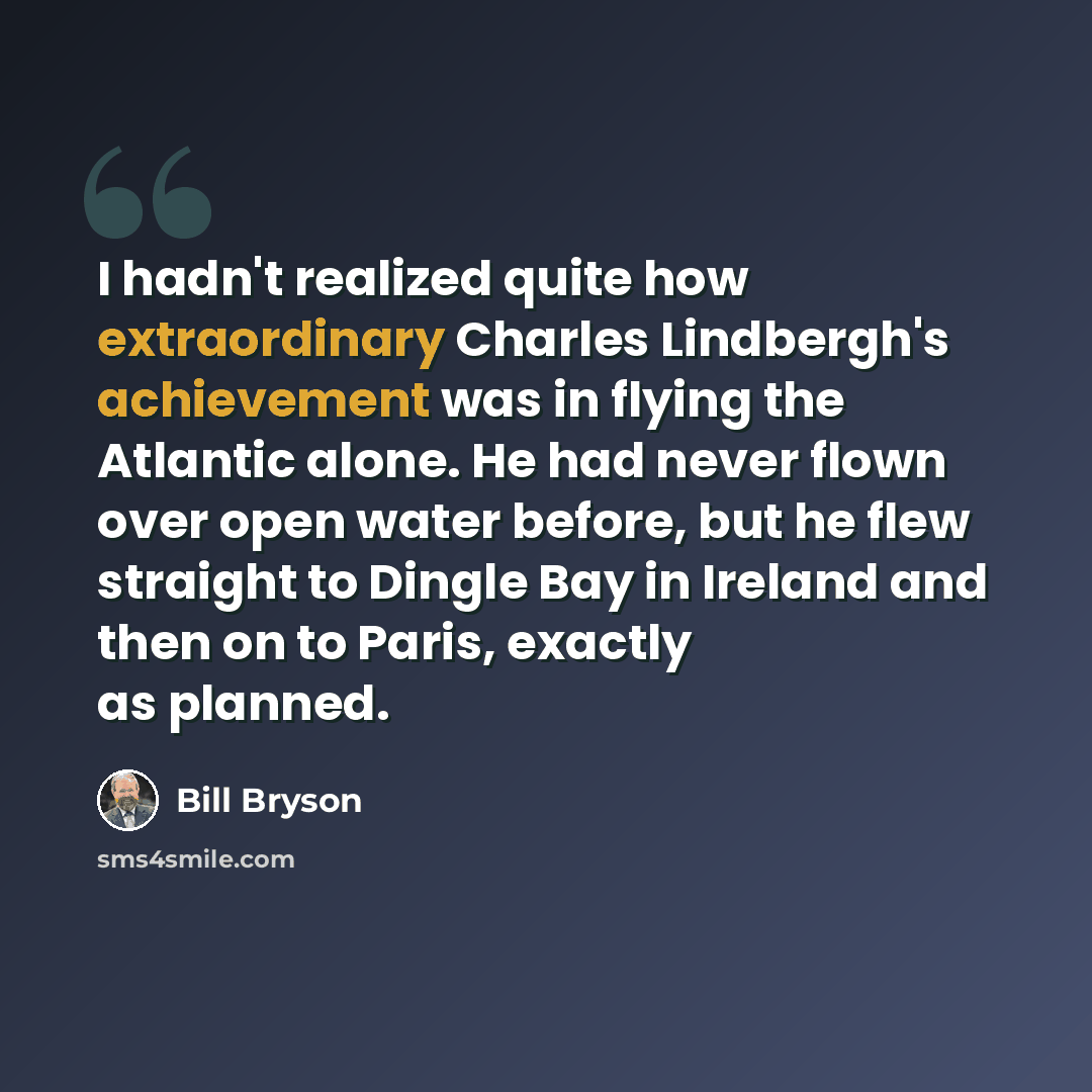 “I hadn't realized quite how extraordinary Charles Lindbergh's achievement was in flying the Atlantic alone. He had never flown over open water before, but he flew straight to Dingle Bay in Ireland and then on to Paris, exactly as planned.” quote by Bill Bryson