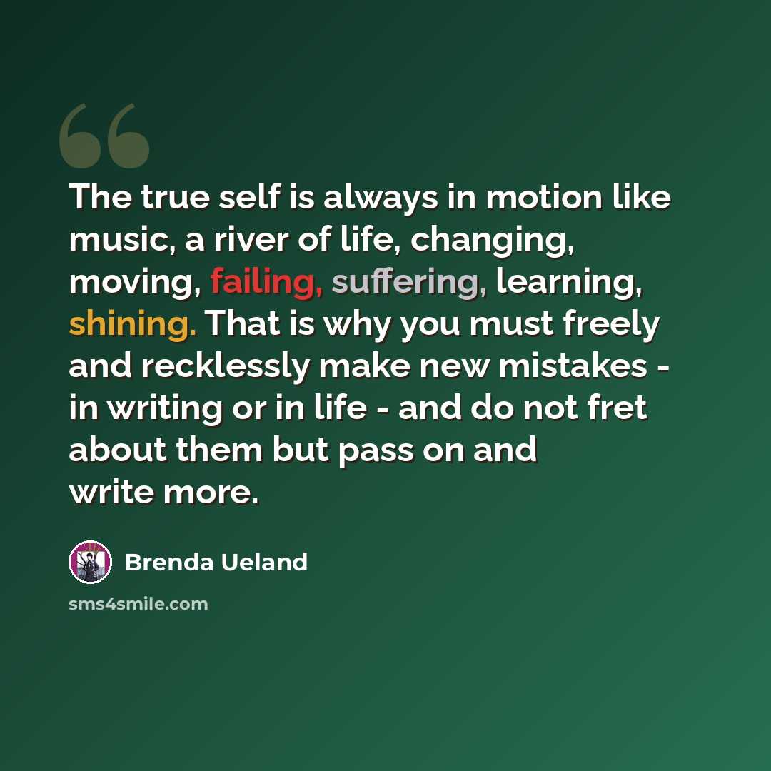 “The true self is always in motion like music, a river of life, changing, moving, failing, suffering, learning, shining. That is why you must freely and recklessly make new mistakes - in writing or in life - and do not fret about them but pass on and write more.” quote by Brenda Ueland