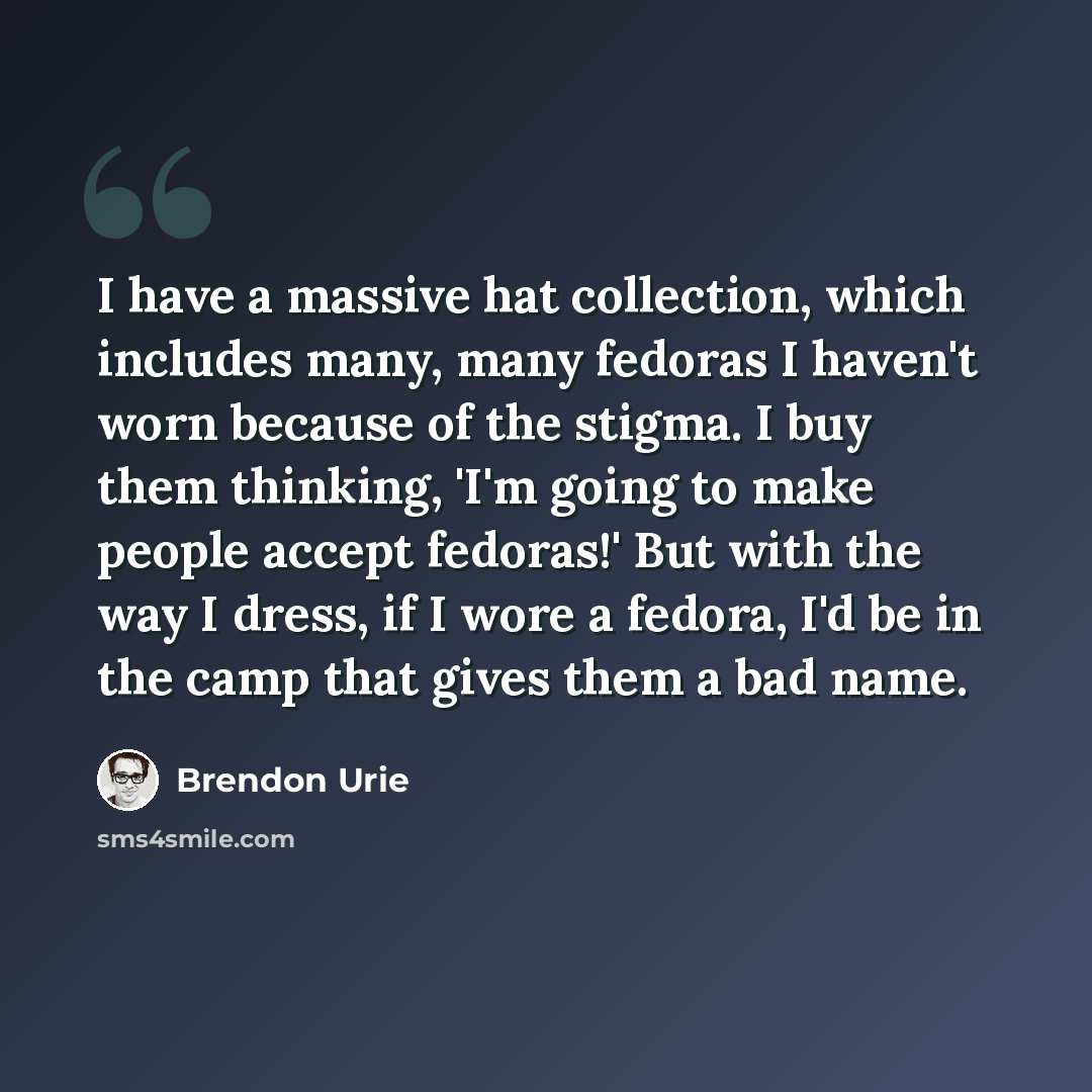 “I have a massive hat collection, which includes many, many fedoras I haven't worn because of the stigma. I buy them thinking, 'I'm going to make people accept fedoras!' But with the way I dress, if I wore a fedora, I'd be in the camp that gives them a bad name.” quote by Brendon Urie