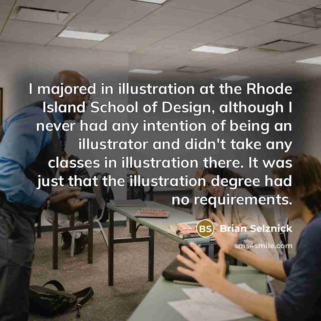 “I majored in illustration at the Rhode Island School of Design, although I never had any intention of being an illustrator and didn't take any classes in illustration there. It was just that the illustration degree had no requirements.” quote by Brian Selznick