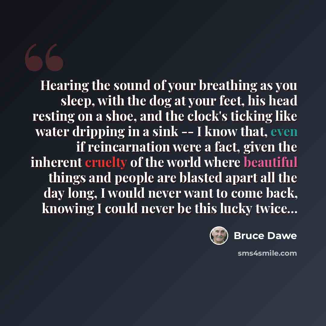 “Hearing the sound of your breathing as you sleep, with the dog at your feet, his head resting on a shoe, and the clock's ticking like water dripping in a sink -- I know that, even if reincarnation were a fact, given the inherent cruelty of the world where beautiful things and people are blasted…” quote by Bruce Dawe