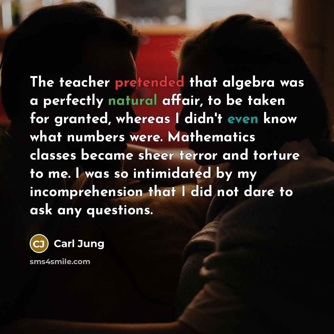 “The teacher pretended that algebra was a perfectly natural affair, to be taken for granted, whereas I didn't even know what numbers were. Mathematics classes became sheer terror and torture to me. I was so intimidated by my incomprehension that I did not dare to ask any questions.” quote by Carl Jung