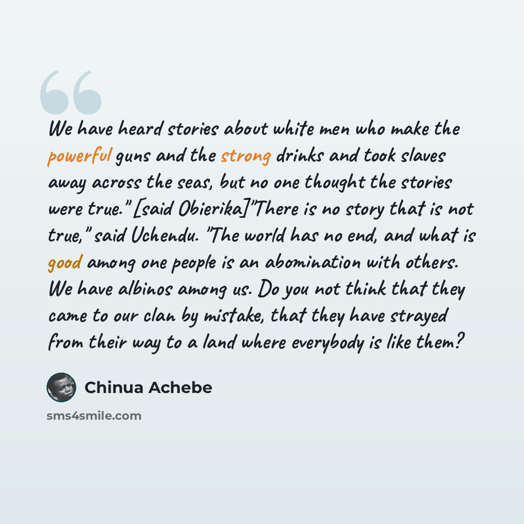 “We have heard stories about white men who make the powerful guns and the strong drinks and took slaves away across the seas, but no one thought the stories were true." [said Obierika]"There is no story that is not true," said Uchendu. "The world has no end, and what is good among one people is an…” quote by Chinua Achebe