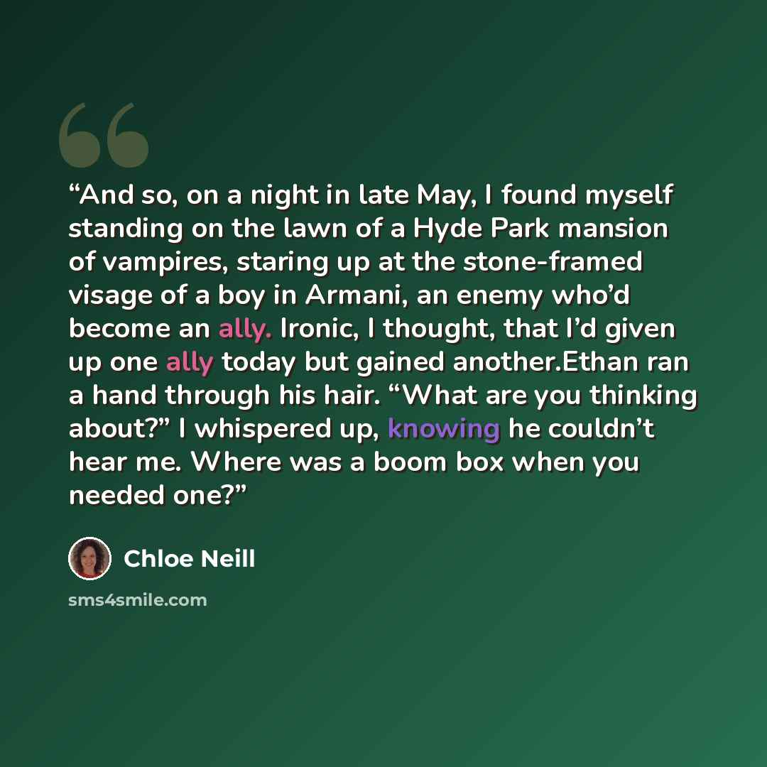 “And so, on a night in late May, I found myself standing on the lawn of a Hyde Park mansion of vampires, staring up at the stone-framed visage of a boy in Armani, an enemy who’d become an ally. Ironic, I thought, that I’d given up one ally today but gained another.Ethan ran a hand through his hair…” quote by Chloe Neill