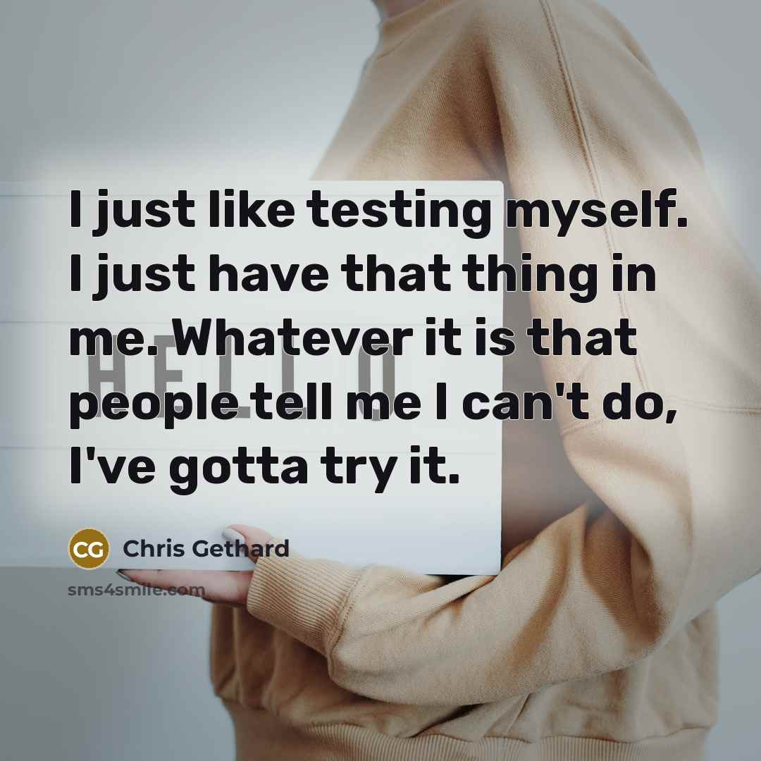 “I just like testing myself. I just have that thing in me. Whatever it is that people tell me I can't do, I've gotta try it.” quote by Chris Gethard