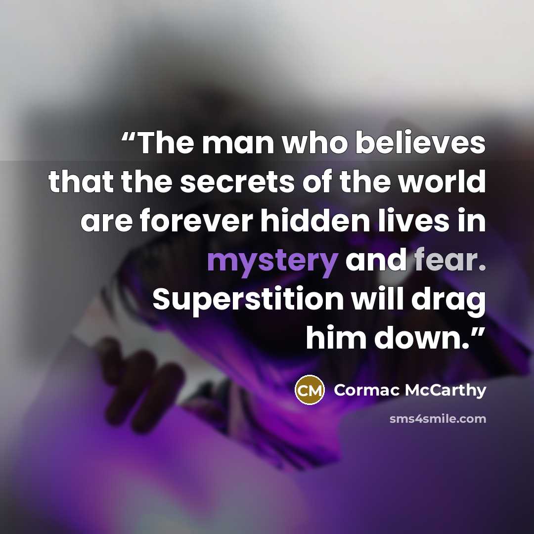 “The man who believes that the secrets of the world are forever hidden lives in mystery and fear. Superstition will drag him down.” quote by Cormac McCarthy
