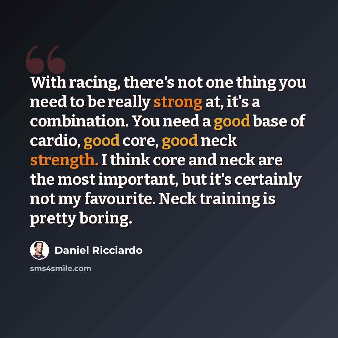 “With racing, there's not one thing you need to be really strong at, it's a combination. You need a good base of cardio, good core, good neck strength. I think core and neck are the most important, but it's certainly not my favourite. Neck training is pretty boring.” quote by Daniel Ricciardo