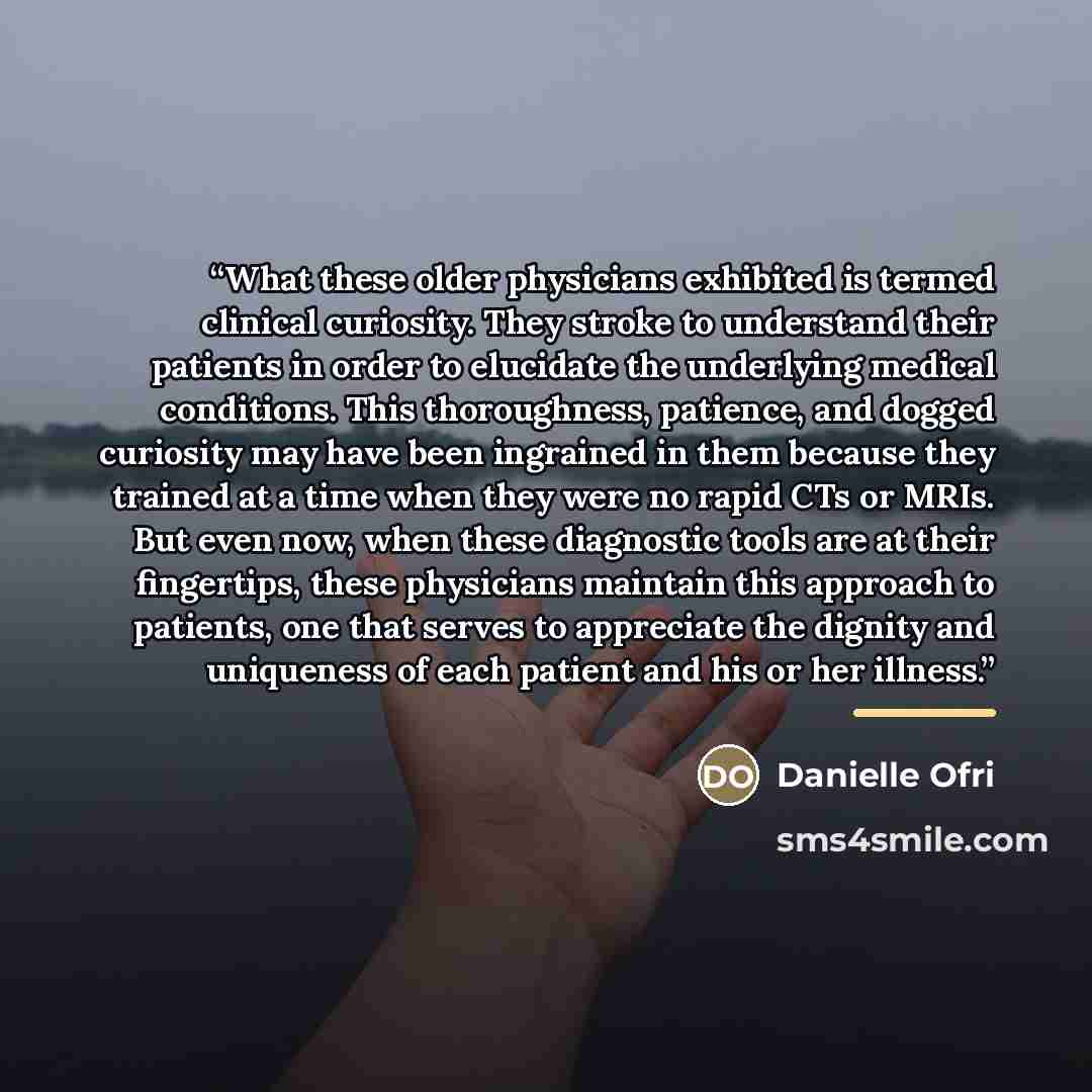 “What these older physicians exhibited is termed clinical curiosity. They stroke to understand their patients in order to elucidate the underlying medical conditions. This thoroughness, patience, and dogged curiosity may have been ingrained in them because they trained at a time when they were no…” quote by Danielle Ofri