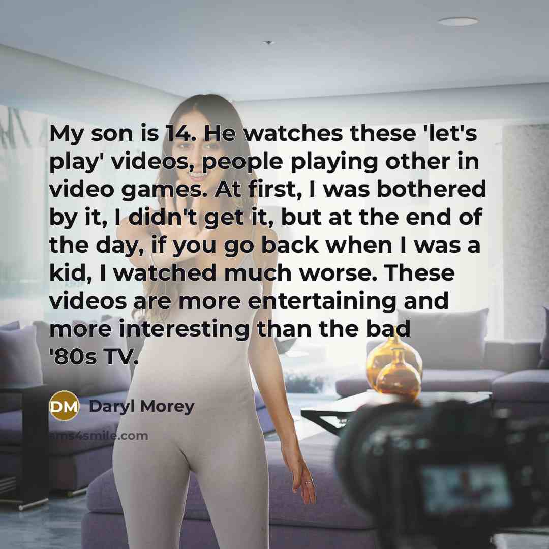 “My son is 14. He watches these 'let's play' videos, people playing other in video games. At first, I was bothered by it, I didn't get it, but at the end of the day, if you go back when I was a kid, I watched much worse. These videos are more entertaining and more interesting than the bad '80s TV.” quote by Daryl Morey