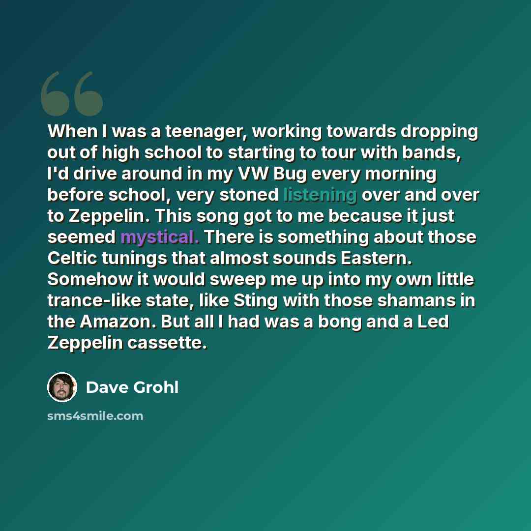 “When I was a teenager, working towards dropping out of high school to starting to tour with bands, I'd drive around in my VW Bug every morning before school, very stoned listening over and over to Zeppelin. This song got to me because it just seemed mystical. There is something about those Celtic…” quote by Dave Grohl