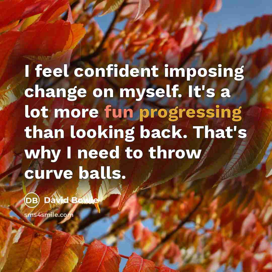 “I feel confident imposing change on myself. It's a lot more fun progressing than looking back. That's why I need to throw curve balls.” quote by David Bowie
