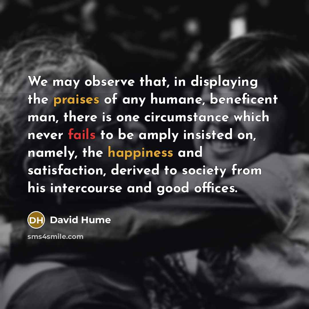 “We may observe that, in displaying the praises of any humane, beneficent man, there is one circumstance which never fails to be amply insisted on, namely, the happiness and satisfaction, derived to society from his intercourse and good offices.” quote by David Hume