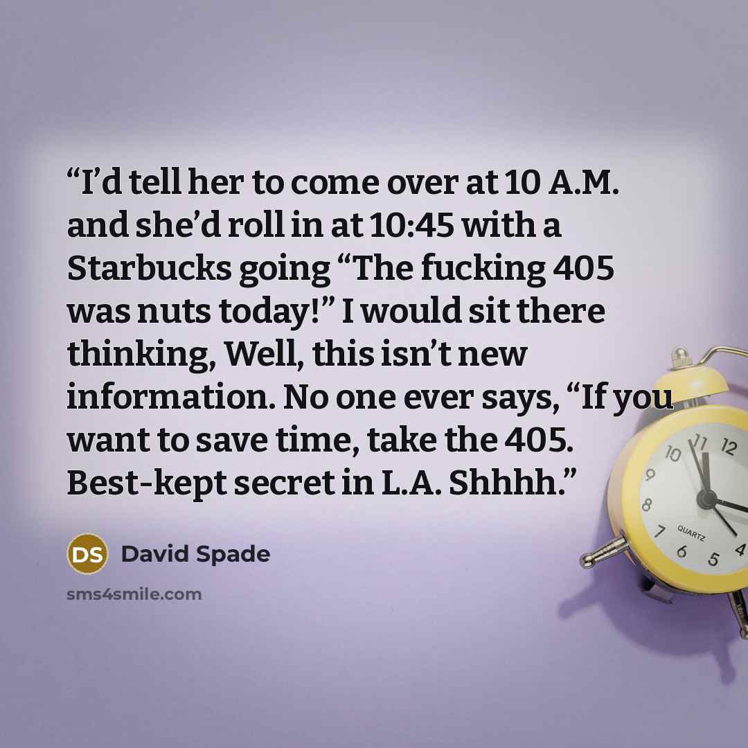 “I’d tell her to come over at 10 A.M. and she’d roll in at 10:45 with a Starbucks going “The fucking 405 was nuts today!” I would sit there thinking, Well, this isn’t new information. No one ever says, “If you want to save time, take the 405. Best-kept secret in L.A. Shhhh.” quote by David Spade
