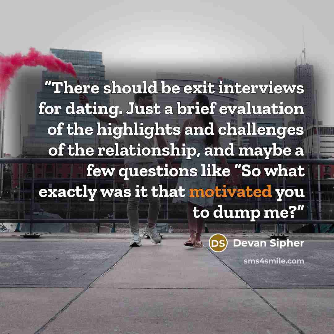 “There should be exit interviews for dating. Just a brief evaluation of the highlights and challenges of the relationship, and maybe a few questions like “So what exactly was it that motivated you to dump me?” quote by Devan Sipher