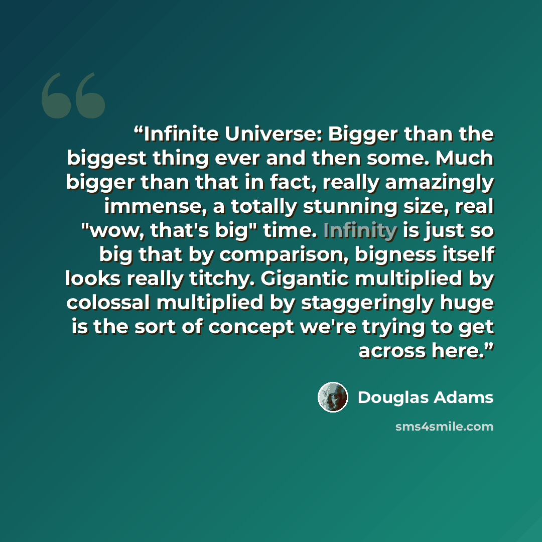 “Infinite Universe: Bigger than the biggest thing ever and then some. Much bigger than that in fact, really amazingly immense, a totally stunning size, real "wow, that's big" time. Infinity is just so big that by comparison, bigness itself looks really titchy. Gigantic multiplied by colossal…” quote by Douglas Adams