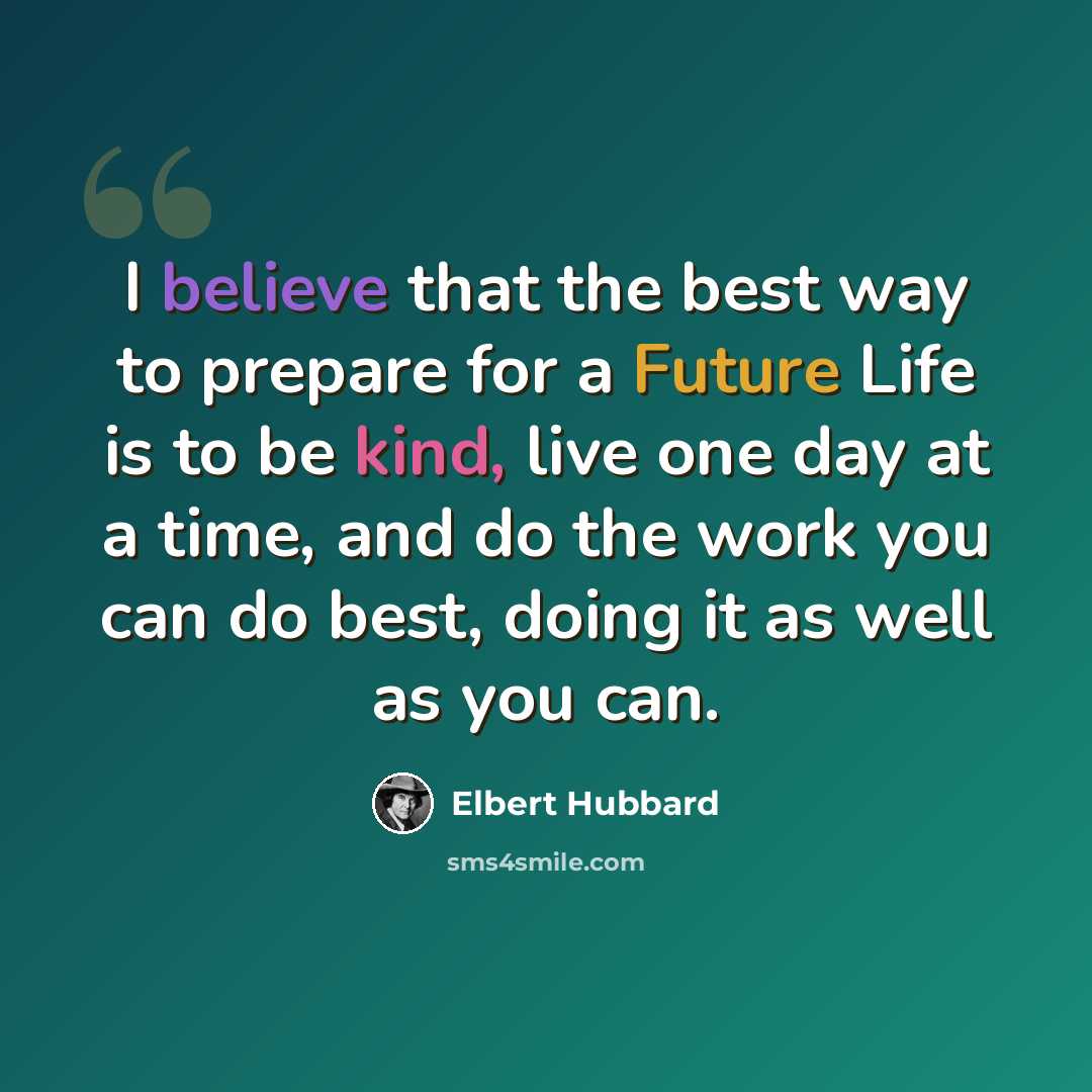 “I believe that the best way to prepare for a Future Life is to be kind, live one day at a time, and do the work you can do best, doing it as well as you can.” quote by Elbert Hubbard