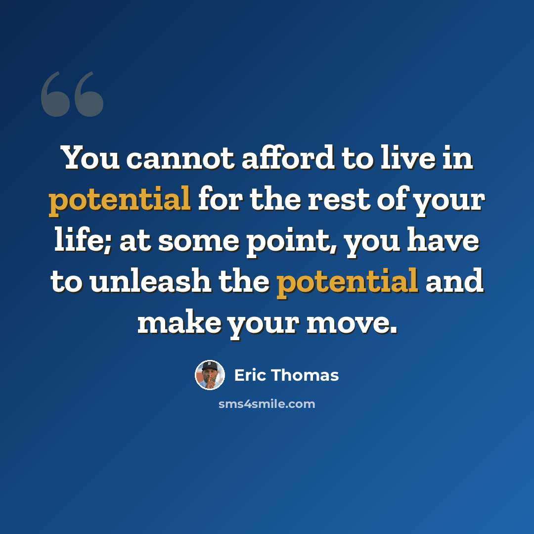 “You cannot afford to live in potential for the rest of your life; at some point, you have to unleash the potential and make your move.” quote by Eric Thomas