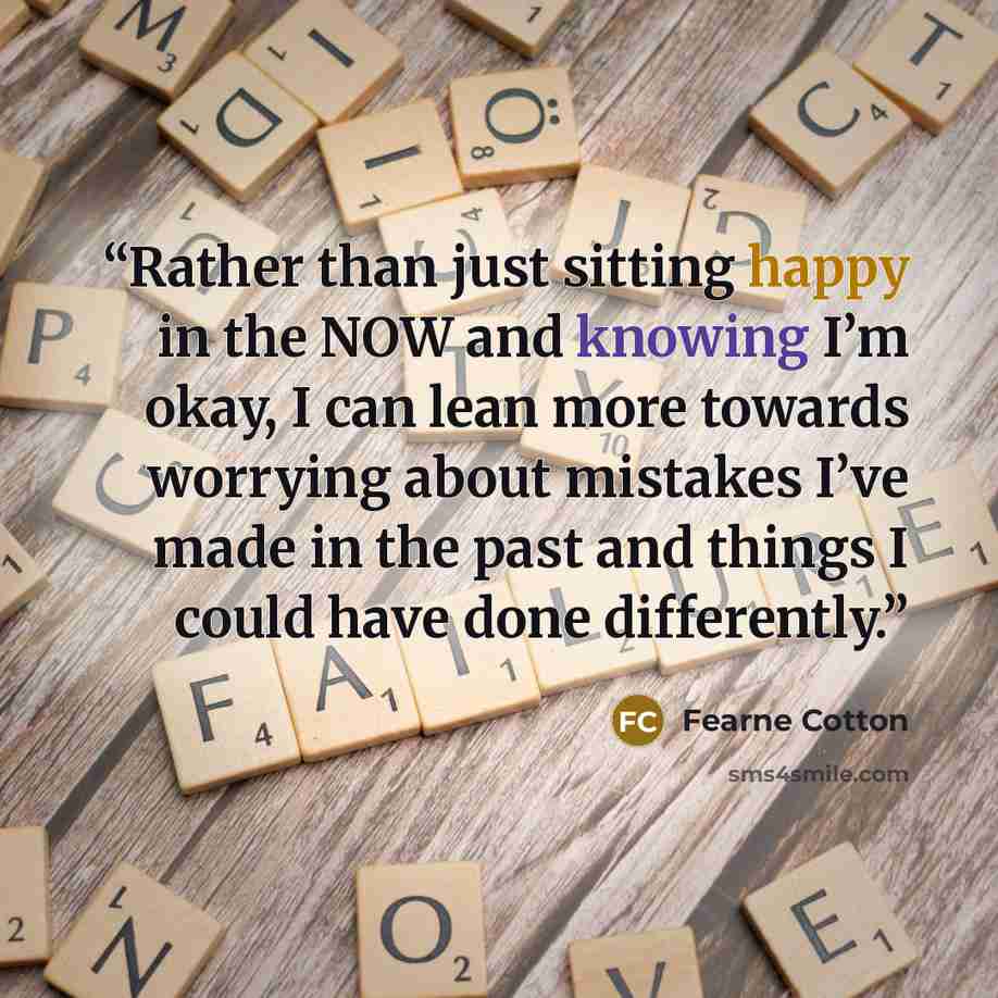 “Rather than just sitting happy in the NOW and knowing I’m okay, I can lean more towards worrying about mistakes I’ve made in the past and things I could have done differently.” quote by Fearne Cotton