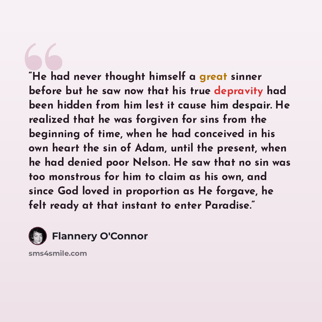 “He had never thought himself a great sinner before but he saw now that his true depravity had been hidden from him lest it cause him despair. He realized that he was forgiven for sins from the beginning of time, when he had conceived in his own heart the sin of Adam, until the present, when he had…” quote by Flannery O'Connor