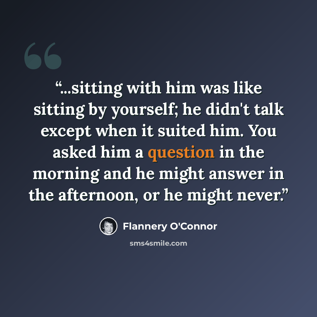 “...sitting with him was like sitting by yourself; he didn't talk except when it suited him. You asked him a question in the morning and he might answer in the afternoon, or he might never.” quote by Flannery O'Connor