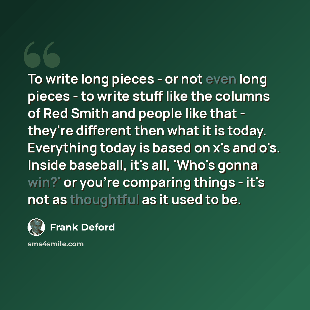 “To write long pieces - or not even long pieces - to write stuff like the columns of Red Smith and people like that - they're different then what it is today. Everything today is based on x's and o's. Inside baseball, it's all, 'Who's gonna win?' or you're comparing things - it's not as thoughtful…” quote by Frank Deford