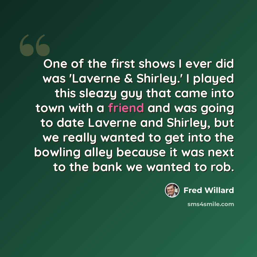 “One of the first shows I ever did was 'Laverne & Shirley.' I played this sleazy guy that came into town with a friend and was going to date Laverne and Shirley, but we really wanted to get into the bowling alley because it was next to the bank we wanted to rob.” quote by Fred Willard