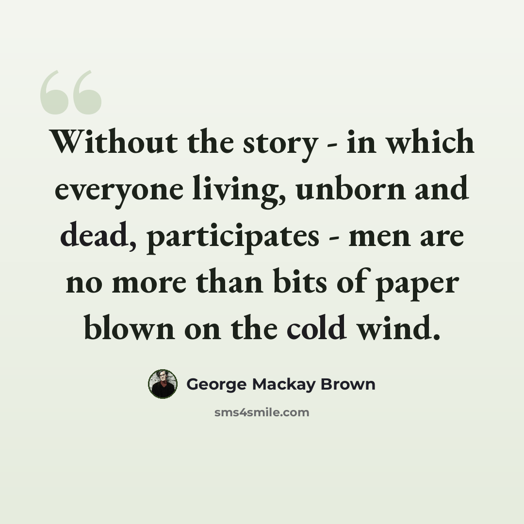 “Without the story - in which everyone living, unborn and dead, participates - men are no more than bits of paper blown on the cold wind.” quote by George Mackay Brown