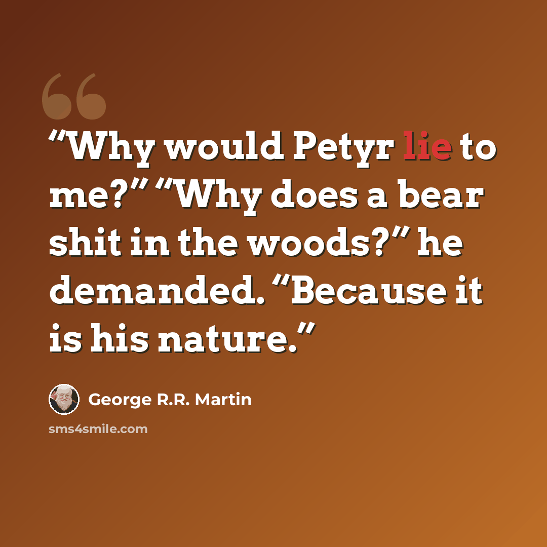 “Why would Petyr lie to me?” “Why does a bear shit in the woods?” he demanded. “Because it is his nature.” quote by George R.R. Martin