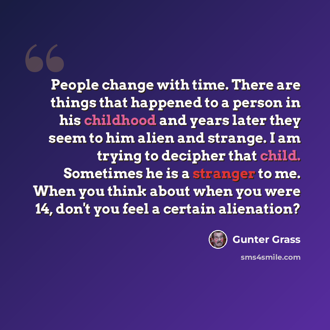 “People change with time. There are things that happened to a person in his childhood and years later they seem to him alien and strange. I am trying to decipher that child. Sometimes he is a stranger to me. When you think about when you were 14, don't you feel a certain alienation?” quote by Gunter Grass